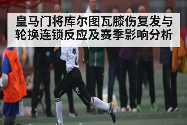 皇马门将库尔图瓦膝伤复发与轮换连锁反应及赛季影响分析