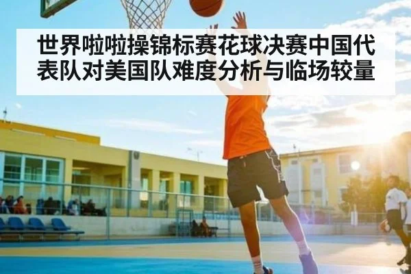 世界啦啦操锦标赛花球决赛中国代表队对美国队难度分析与临场较量