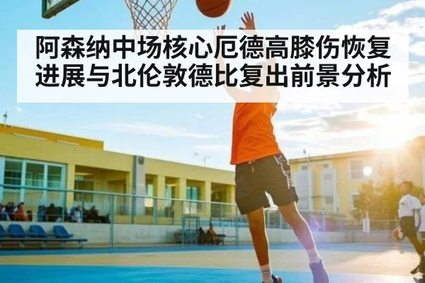 阿森纳中场核心厄德高膝伤恢复进展与北伦敦德比复出前景分析