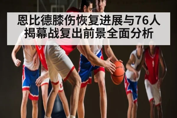 恩比德膝伤恢复进展与76人揭幕战复出前景全面分析